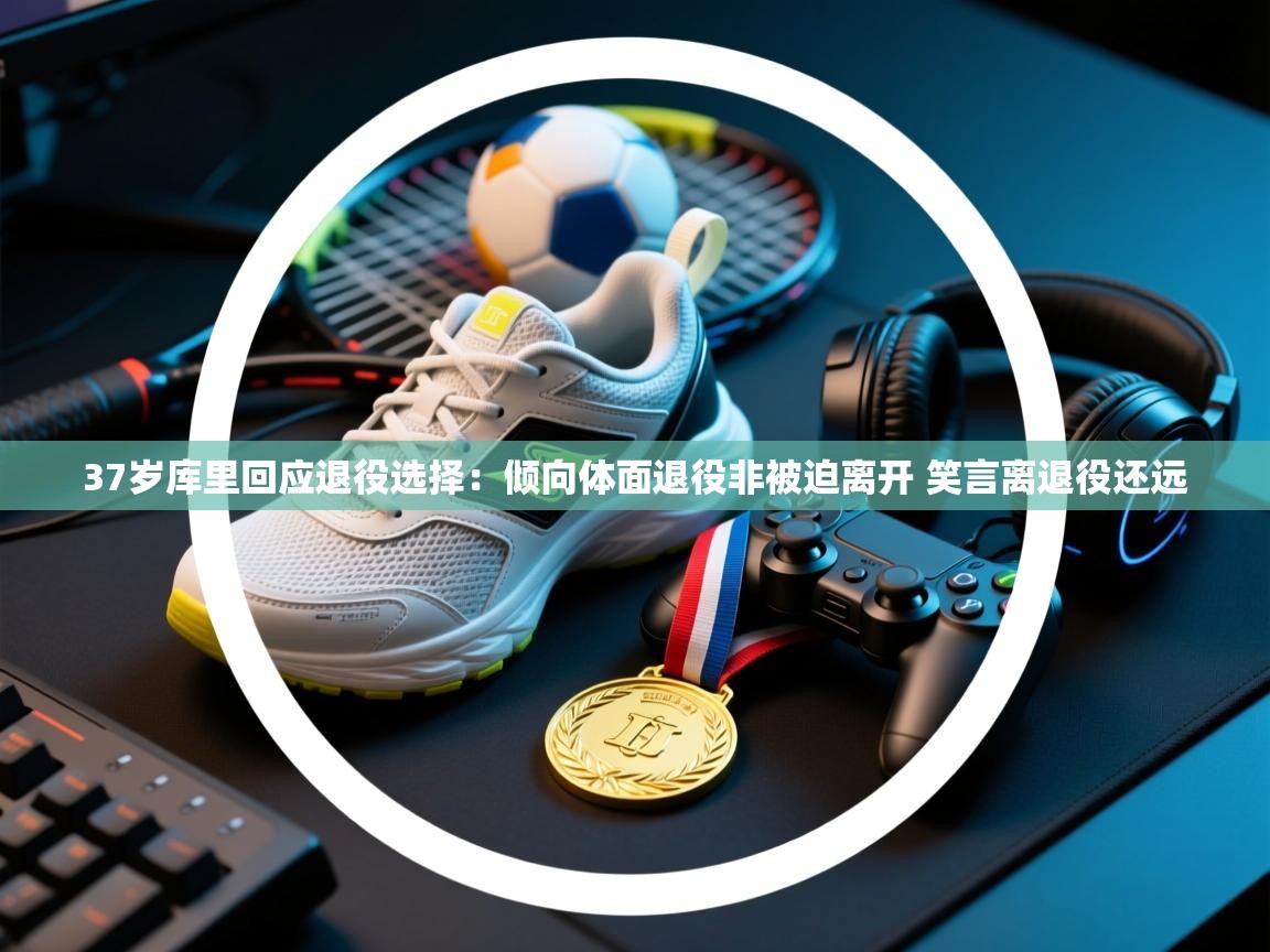37岁库里回应退役选择：倾向体面退役非被迫离开 笑言离退役还远