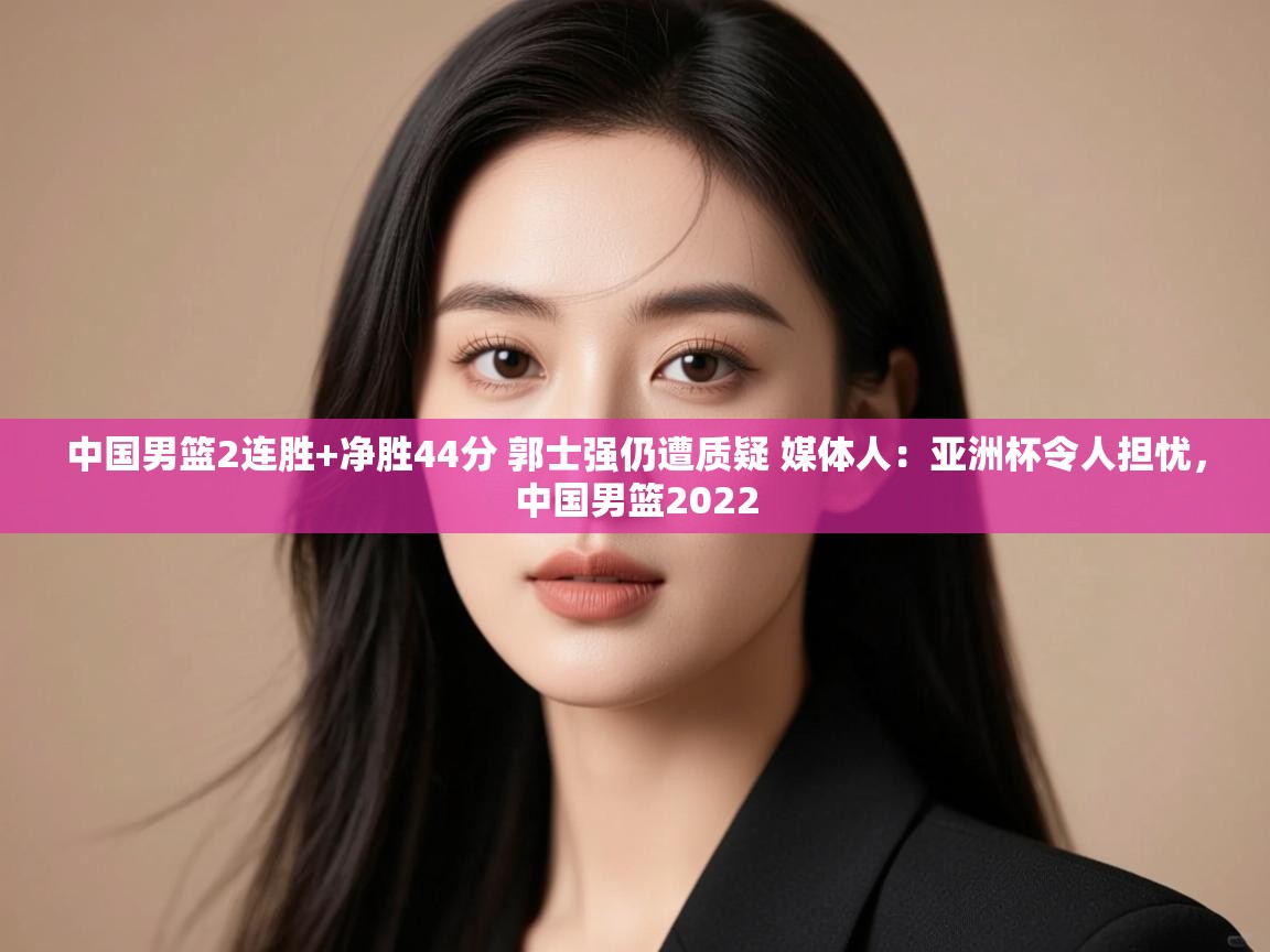 中国男篮2连胜+净胜44分 郭士强仍遭质疑 媒体人:亚洲杯令人担忧,中国男篮2022 第1张